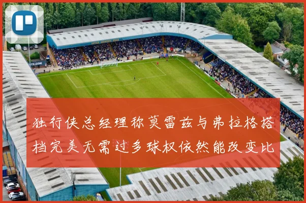 独行侠总经理称莫雷兹与弗拉格搭档完美无需过多球权依然能改变比赛局势
