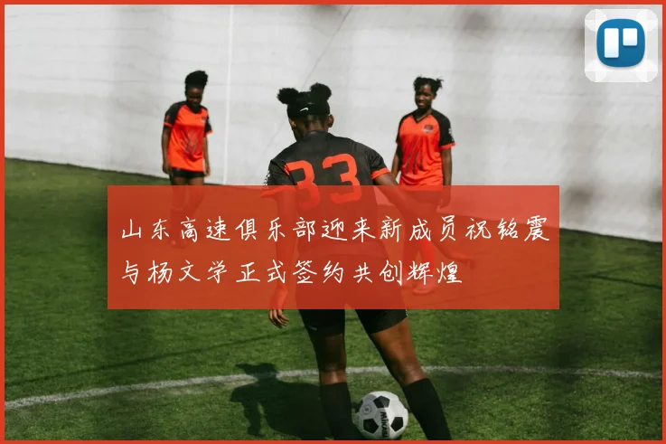 山东高速俱乐部迎来新成员祝铭震与杨文学正式签约共创辉煌