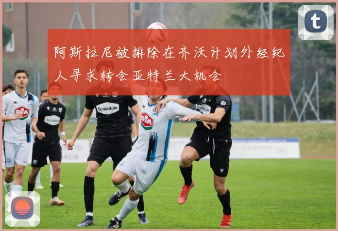 阿斯拉尼被排除在齐沃计划外经纪人寻求转会亚特兰大机会