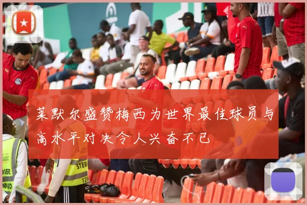 莱默尔盛赞梅西为世界最佳球员与高水平对决令人兴奋不已