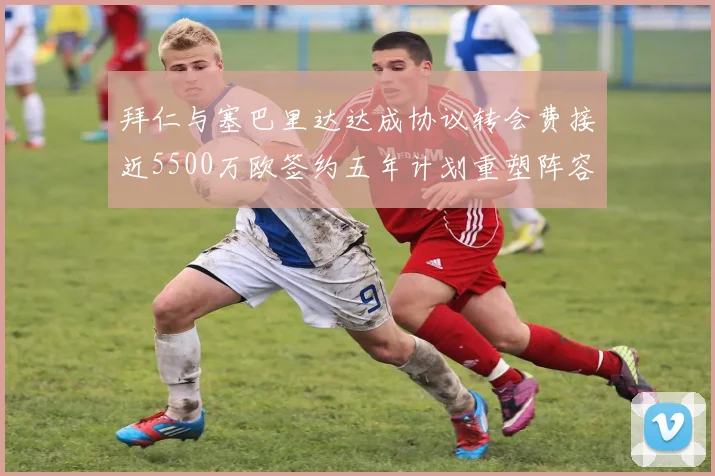 拜仁与塞巴里达达成协议转会费接近5500万欧签约五年计划重塑阵容